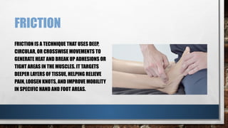 FRICTION
FRICTION IS A TECHNIQUE THAT USES DEEP,
CIRCULAR, OR CROSSWISE MOVEMENTS TO
GENERATE HEAT AND BREAK UP ADHESIONS OR
TIGHT AREAS IN THE MUSCLES. IT TARGETS
DEEPER LAYERS OF TISSUE, HELPING RELIEVE
PAIN, LOOSEN KNOTS, AND IMPROVE MOBILITY
IN SPECIFIC HAND AND FOOT AREAS.
 