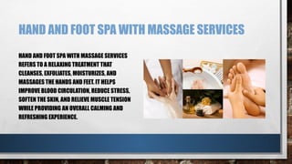 HAND AND FOOT SPA WITH MASSAGE SERVICES
HAND AND FOOT SPA WITH MASSAGE SERVICES
REFERS TO A RELAXING TREATMENT THAT
CLEANSES, EXFOLIATES, MOISTURIZES, AND
MASSAGES THE HANDS AND FEET. IT HELPS
IMPROVE BLOOD CIRCULATION, REDUCE STRESS,
SOFTEN THE SKIN, AND RELIEVE MUSCLE TENSION
WHILE PROVIDING AN OVERALL CALMING AND
REFRESHING EXPERIENCE.
 