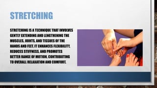 STRETCHING
STRETCHING IS A TECHNIQUE THAT INVOLVES
GENTLY EXTENDING AND LENGTHENING THE
MUSCLES, JOINTS, AND TISSUES OF THE
HANDS AND FEET. IT ENHANCES FLEXIBILITY,
REDUCES STIFFNESS, AND PROMOTES
BETTER RANGE OF MOTION, CONTRIBUTING
TO OVERALL RELAXATION AND COMFORT.
 