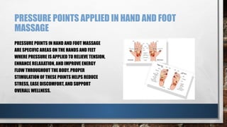 PRESSURE POINTS APPLIED IN HAND AND FOOT
MASSAGE
PRESSURE POINTS IN HAND AND FOOT MASSAGE
ARE SPECIFIC AREAS ON THE HANDS AND FEET
WHERE PRESSURE IS APPLIED TO RELIEVE TENSION,
ENHANCE RELAXATION, AND IMPROVE ENERGY
FLOW THROUGHOUT THE BODY. PROPER
STIMULATION OF THESE POINTS HELPS REDUCE
STRESS, EASE DISCOMFORT, AND SUPPORT
OVERALL WELLNESS.
 