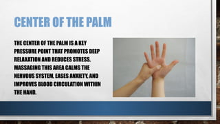 CENTER OF THE PALM
THE CENTER OF THE PALM IS A KEY
PRESSURE POINT THAT PROMOTES DEEP
RELAXATION AND REDUCES STRESS.
MASSAGING THIS AREA CALMS THE
NERVOUS SYSTEM, EASES ANXIETY, AND
IMPROVES BLOOD CIRCULATION WITHIN
THE HAND.
 