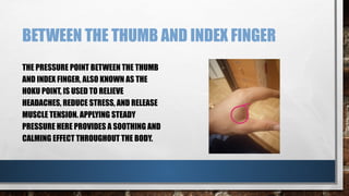 BETWEEN THE THUMB AND INDEX FINGER
THE PRESSURE POINT BETWEEN THE THUMB
AND INDEX FINGER, ALSO KNOWN AS THE
HOKU POINT, IS USED TO RELIEVE
HEADACHES, REDUCE STRESS, AND RELEASE
MUSCLE TENSION. APPLYING STEADY
PRESSURE HERE PROVIDES A SOOTHING AND
CALMING EFFECT THROUGHOUT THE BODY.
 