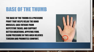 BASE OF THE THUMB
THE BASE OF THE THUMB IS A PRESSURE
POINT THAT HELPS RELAX THE HAND
MUSCLES, EASE FATIGUE FROM
REPETITIVE TASKS, AND SUPPORT
BETTER BREATHING. APPLYING FIRM,
SLOW PRESSURE IN THIS AREA RELIEVES
TENSION AND PROMOTES COMFORT.
 