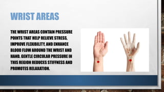 WRIST AREAS
THE WRIST AREAS CONTAIN PRESSURE
POINTS THAT HELP RELIEVE STRESS,
IMPROVE FLEXIBILITY, AND ENHANCE
BLOOD FLOW AROUND THE WRIST AND
HAND. GENTLE CIRCULAR PRESSURE IN
THIS REGION REDUCES STIFFNESS AND
PROMOTES RELAXATION.
 