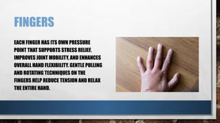FINGERS
EACH FINGER HAS ITS OWN PRESSURE
POINT THAT SUPPORTS STRESS RELIEF,
IMPROVES JOINT MOBILITY, AND ENHANCES
OVERALL HAND FLEXIBILITY. GENTLE PULLING
AND ROTATING TECHNIQUES ON THE
FINGERS HELP REDUCE TENSION AND RELAX
THE ENTIRE HAND.
 