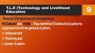 T.L.E (Technology and Livelihood
Education
PersonalEntrepreneurialCompetencies
McClelland andMcBer–Theyidentified10behavioralpatterns
organizedintothreegeneralclusters.
Achievement
Planningand
powerclusters
9
 