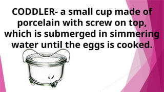 CODDLER- a small cup made of
porcelain with screw on top,
which is submerged in simmering
water until the eggs is cooked.
 