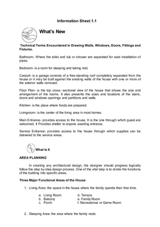 What’s New
Technical Terms Encountered in Drawing Walls, Windows, Doors, Fittings and
Fixtures.
Bathroom- Where the toilet and tub or shower are separated for east installation of
pipes.
Bedroom- is a room for sleeping and taking rest.
Carport- is a garage consists of a free-standing roof completely separated from the
house or it may be built against the existing walls of the house with one or more of
the exterior walls removed.
Floor Plan- is the top cross- sectional view of the house that shows the size and
arrangement of the rooms. It also presents the sizes and locations of the stairs,
doors and windows openings and partitions and walls.
Kitchen- is the place where foods are prepared.
Livingroom- is the center of the living area in most homes.
Main Entrance- provides access to the house. It is the one through which guest are
welcomed. It Provides shelter to anyone awaiting entrance.
Service Entrance- provides access to the house through which supplies can be
delivered to the service areas.
What Is It
AREA PLANNING
In creating any architectural design, the designer should progress logically
follow the step by step design process. One of the vital step is to divide the functions
of the building into specific areas.
Three Major Functional Areas of the House
1. Living Area- the space in the house where the family spends their free time.
a. Living Room d. Terrace
b. Balcony e. Family Room
c. Porch f. Recreational or Game Room
2. Sleeping Area- the area where the family rests.
Information Sheet 1.1
 