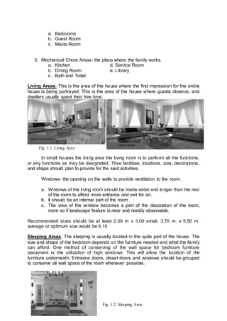 a. Bedrooms
b. Guest Room
c. Maids Room
3. Mechanical Chore Areas- the place where the family works.
a. Kitchen d. Service Room
b. Dining Room e. Library
c. Bath and Toilet
Living Areas. This is the area of the house where the first impression for the entire
house is being portrayed. This is the area of the house where guests observe, and
dwellers usually spent their free time.
In small houses the living area the living room is to perform all the functions,
or any functions as may be designated. Thus facilities, locations, size, decorations,
and shape should plan to provide for the said activities.
Windows- the opening on the walls to provide ventilation to the room.
a. Windows of the living room should be made wider and longer than the rest
of the room to afford more entrance and exit for air.
b. It should be an internal part of the room
c. The view of the window becomes a part of the decoration of the room,
more so if landscape feature is near and readily observable.
Recommended sizes should be at least 2.00 m x 3.00 small, 3.70 m. x 5.50 m.
average or optimum size would be 6.10
Sleeping Areas. The sleeping is usually located in the quite part of the house. The
size and shape of the bedroom depends on the furniture needed and what the family
can afford. One method of conserving of the wall space for bedroom furniture
placement is the utilization of high windows. This will allow the location of the
furniture underneath. Entrance doors, closet doors and windows should be grouped
to conserve all wall space of the room whenever possible.
Fig. 1.1. Living Area
Fig. 1.2. Sleeping Area
 