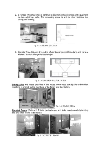 2. L- Shape- this shape has a continuous counter and appliances and equipment
on two adjoining walls. The remaining space is left for other facilities like
dining and laundry.
3. Corridor Type Kitchen- this is the efficient arrangement for a long and narrow
kitchen. Its work triangle is ideal shape.
Dining Area- the space provided in the house where food during and or between
mealtime is shared by the members of the family and the visitors.
Comfort Room- (Bath and Toilet)- the bathroom and toilet needs careful planning
like any other rooms in the house.
Fig. 1.4. L-SHAPE KITCHEN
Fig. 1.5. CORRIDOR-SHAPE KITCHEN
Fig. 1.6. DININGAREA
Fig. 1.7. COMFORT ROOM
 
