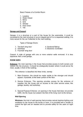 Basic Fixtures of a Comfort Room
1. Lavatory
2. Water Closet
3. Mirror
4. Sink
5. Shower
6. Floor Drain
7. Tub
Garage and Carport
Garage- it is a structure or a part of the house for the automobile. It could be
connected to the main structure or as an integral part of it or a separate building. It is
more secure for the car if attached to the main building.
Types of Garage Doors:
1. Two-leaf wing door 4. Sectional Roll-up
2. Overhead 5. Electronic Controlled
3. Four-leaf wing door
Carport- A style of garage with one or more exterior walls removed. It is less
expensive than a real garage.
ROOM SIZES
Entrance- the main opening in the house that provides access to both owners and
visitors into the structure. It should be strategically located where it could serve the
most, usually in front of the building.
The entrance is classified into three kinds, namely:
1. Main Entrance- this should be made visible to the stranger and should
appear, if possible, at the lower portion of the floor.
2. Service Entrance- This opening provides access for the entrance of
supplies into the house and an access to the other service areas, like
garage, laundry and workshop.
3. Special Purpose Entrance- an opening in the house that does not provide
traffic into the house but outward like that of the living room to the terrace.
Wall Opening
Windows- the kind of wall opening that provides natural daytime lighting and
ventilation to the house to the house or room. It is provided with a shutter to
control the light and air needed and to provide safety for the users at night
time.
 