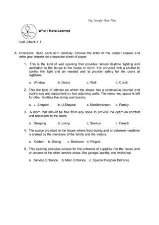 What I Have Learned
Self -Check 1.1
A. Directions: Read each item carefully. Choose the letter of the correct answer and
write your answer on a separate sheet of paper.
1. This is the kind of wall opening that provides natural daytime lighting and
ventilation to the house to the house or room. It is provided with a shutter to
control the light and air needed and to provide safety for the users at
nighttime.
a. Window b. Doors c. Wall d. Crack
2. This the type of kitchen on which the shape has a continuous counter and
appliances and equipment on two adjoining walls. The remaining space is left
for other facilities like dining and laundry.
a. L- Shaped b. U-Shaped c. Mediterranean d. Family
3. A room that should be free from any noise to provide the optimum comfort
and relaxation to the users.
a. Sleeping b. Living c. Service d. French
4. The space provided in the house where food during and or between mealtime
is shared by the members of the family and the visitors.
a. Kitchen b. Dining c. Bedroom d. Project
5. This opening provides access for the entrance of supplies into the house and
an access to the other service areas, like garage, laundry and workshop.
a. Service Entrance b. Main Entrance c. Special Purpose Entrance.
Fig. Sample Floor Plan
 
