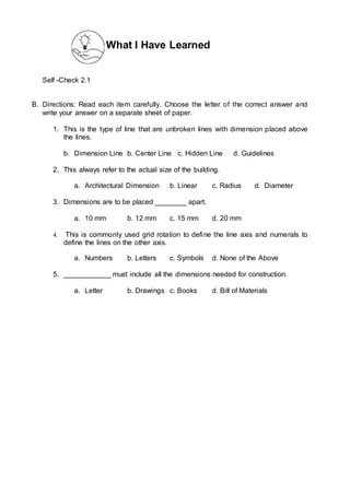 What I Have Learned
Self -Check 2.1
B. Directions: Read each item carefully. Choose the letter of the correct answer and
write your answer on a separate sheet of paper.
1. This is the type of line that are unbroken lines with dimension placed above
the lines.
b. Dimension Line b. Center Line c. Hidden Line d. Guidelines
2. This always refer to the actual size of the building.
a. Architectural Dimension b. Linear c. Radius d. Diameter
3. Dimensions are to be placed ________ apart.
a. 10 mm b. 12 mm c. 15 mm d. 20 mm
4. This is commonly used grid rotation to define the line axis and numerals to
define the lines on the other axis.
a. Numbers b. Letters c. Symbols d. None of the Above
5. ____________ must include all the dimensions needed for construction.
a. Letter b. Drawings c. Books d. Bill of Materials
 