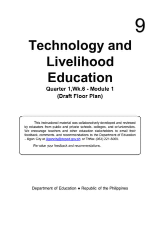 Technology and
Livelihood
Education
Quarter 1,Wk.6 - Module 1
(Draft Floor Plan)
This instructional material was collaboratively developed and reviewed
by educators from public and private schools, colleges, and or/universities.
We encourage teachers and other education stakeholders to email their
feedback, comments, and recommendations to the Department of Education
– Iligan City at iligancity@deped.gov.ph or Trlrfax (063) 221-6069.
We value your feedback and recommendations.
Department of Education ● Republic of the Philippines
9
 