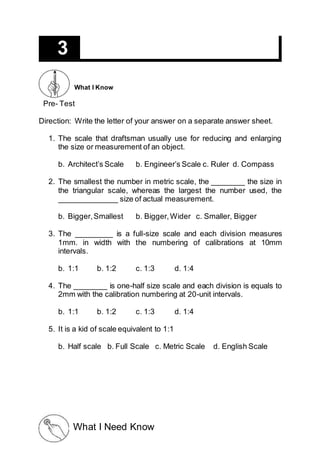 Pre- Test
Direction: Write the letter of your answer on a separate answer sheet.
1. The scale that draftsman usually use for reducing and enlarging
the size or measurement of an object.
b. Architect’s Scale b. Engineer’s Scale c. Ruler d. Compass
2. The smallest the number in metric scale, the ________ the size in
the triangular scale, whereas the largest the number used, the
______________ size of actual measurement.
b. Bigger,Smallest b. Bigger,Wider c. Smaller, Bigger
3. The _________ is a full-size scale and each division measures
1mm. in width with the numbering of calibrations at 10mm
intervals.
b. 1:1 b. 1:2 c. 1:3 d. 1:4
4. The ________ is one-half size scale and each division is equals to
2mm with the calibration numbering at 20-unit intervals.
b. 1:1 b. 1:2 c. 1:3 d. 1:4
5. It is a kid of scale equivalent to 1:1
b. Half scale b. Full Scale c. Metric Scale d. English Scale
3
What I Know
What I Need Know
 