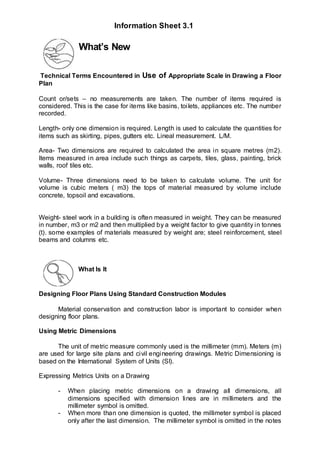 What’s New
Technical Terms Encountered in Use of Appropriate Scale in Drawing a Floor
Plan
Count or/sets – no measurements are taken. The number of items required is
considered. This is the case for items like basins, toilets, appliances etc. The number
recorded.
Length- only one dimension is required. Length is used to calculate the quantities for
items such as skirting, pipes, gutters etc. Lineal measurement. L/M.
Area- Two dimensions are required to calculated the area in square metres (m2).
Items measured in area include such things as carpets, tiles, glass, painting, brick
walls, roof tiles etc.
Volume- Three dimensions need to be taken to calculate volume. The unit for
volume is cubic meters ( m3) the tops of material measured by volume include
concrete, topsoil and excavations.
Weight- steel work in a building is often measured in weight. They can be measured
in number, m3 or m2 and then multiplied by a weight factor to give quantity in tonnes
(t). some examples of materials measured by weight are; steel reinforcement, steel
beams and columns etc.
What Is It
Designing Floor Plans Using Standard Construction Modules
Material conservation and construction labor is important to consider when
designing floor plans.
Using Metric Dimensions
The unit of metric measure commonly used is the millimeter (mm). Meters (m)
are used for large site plans and civil engineering drawings. Metric Dimensioning is
based on the International System of Units (SI).
Expressing Metrics Units on a Drawing
- When placing metric dimensions on a drawing all dimensions, all
dimensions specified with dimension lines are in millimeters and the
millimeter symbol is omitted.
- When more than one dimension is quoted, the millimeter symbol is placed
only after the last dimension. The millimeter symbol is omitted in the notes
Information Sheet 3.1
 