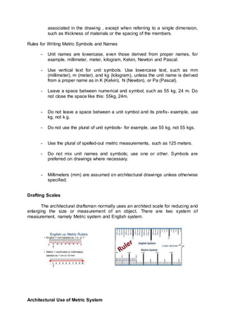 associated in the drawing , except when referring to a single dimension,
such as thickness of materials or the spacing of the members.
Rules for Writing Metric Symbols and Names
- Unit names are lowercase, even those derived from proper names, for
example, millimeter, meter, kilogram, Kelvin, Newton and Pascal.
- Use vertical text for unit symbols. Use lowercase text, such as mm
(millimeter), m (meter), and kg (kilogram), unless the unit name is derived
from a proper name as in K (Kelvin), N (Newton), or Pa (Pascal).
- Leave a space between numerical and symbol, such as 55 kg, 24 m. Do
not close the space like this: 55kg, 24m.
- Do not leave a space between a unit symbol and its prefix- example, use
kg, not k g.
- Do not use the plural of unit symbols- for example, use 55 kg, not 55 kgs.
- Use the plural of spelled-out metric measurements, such as 125 meters.
- Do not mix unit names and symbols; use one or other. Symbols are
preferred on drawings where necessary.
- Millimeters (mm) are assumed on architectural drawings unless otherwise
specified.
Drafting Scales
The architectural draftsman normally uses an architect scale for reducing and
enlarging the size or measurement of an object. There are two system of
measurement, namely Metric system and English system.
Architectural Use of Metric System
 