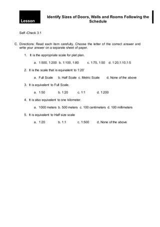 Self -Check 3.1
C. Directions: Read each item carefully. Choose the letter of the correct answer and
write your answer on a separate sheet of paper.
1. It is the appropriate scale for plat plan.
a. 1:500, 1:200 b. 1:100, 1:80 c. 1:75, 1:50 d. 1:20,1:10,1:5
2. It is the scale that is equivalent to 1:20’
a. Full Scale b. Half Scale c. Metric Scale d. None of the above
3. It is equivalent to Full Scale.
a. 1:50 b. 1:20 c. 1:1 d. 1:200
4. It is also equivalent to one kilometer.
a. 1000 meters b. 500 meters c. 100 centimeters d. 100 millimeters
5. It is equivalent to Half size scale
a. 1:20 b. 1:1 c. 1:500 d. None of the above
Lesson
Identify Sizes of Doors, Walls and Rooms Following the
Schedule
 