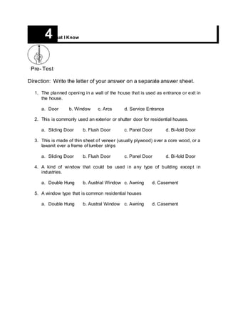 Pre- Test
Direction: Write the letter of your answer on a separate answer sheet.
1. The planned opening in a wall of the house that is used as entrance or exit in
the house.
a. Door b. Window c. Arcs d. Service Entrance
2. This is commonly used an exterior or shutter door for residential houses.
a. Sliding Door b. Flush Door c. Panel Door d. Bi-fold Door
3. This is made of thin sheet of veneer (usually plywood) over a core wood, or a
lawanit over a frame of lumber strips
a. Sliding Door b. Flush Door c. Panel Door d. Bi-fold Door
4. A kind of window that could be used in any type of building except in
industries.
a. Double Hung b. Austrial Window c. Awning d. Casement
5. A window type that is common residential houses
a. Double Hung b. Austral Window c. Awning d. Casement
4What I Know
 