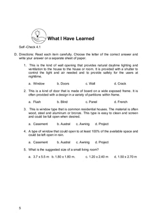What I Have Learned
Self -Check 4.1
D. Directions: Read each item carefully. Choose the letter of the correct answer and
write your answer on a separate sheet of paper.
1. This is the kind of wall opening that provides natural daytime lighting and
ventilation to the house to the house or room. It is provided with a shutter to
control the light and air needed and to provide safety for the users at
nighttime.
a. Window b. Doors c. Wall d. Crack
2. This is a kind of door that is made of board on a wide exposed frame. It is
often provided with a design in a variety of partitions within frame.
a. Flush b. Blind c. Panel d. French
3. This is window type that is common residential houses. The material is often
wood, steel and aluminum or bronze. This type is easy to clean and screen
and could be full open when desired.
a. Casement b. Austral c. Awning d. Project
4. A type of window that could open to at least 100% of the available space and
could be left open in rain.
a. Casement b. Austral c. Awning d. Project
5. What is the suggested size of a small living room?
a. 3.7 x 5.5 m b. 1.80 x 1.80 m. c. 1.20 x 2.40 m d. 1.50 x 2.70 m
5
 
