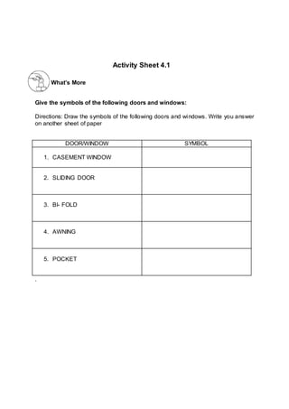 What’s More
Give the symbols of the following doors and windows:
Directions: Draw the symbols of the following doors and windows. Write you answer
on another sheet of paper
DOOR/WINDOW SYMBOL
1. CASEMENT WINDOW
2. SLIDING DOOR
3. BI- FOLD
4. AWNING
5. POCKET
.
Activity Sheet 4.1
 