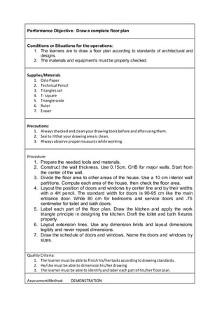 Performance Objective: Draw a complete floor plan
Conditions or Situations for the operations:
1. The learners are to draw a floor plan according to standards of architectural and
designs.
2. The materials and equipment’s must be properly checked.
Supplies/Materials
1. OsloPaper
2. Technical Pencil
3. Trianglesset
4. T- square
5. Triangle scale
6. Ruler
7. Eraser
Precautions:
1. Alwayscheckedandcleanyourdrawingtoolsbefore andafterusingthem.
2. See to itthat your drawingareais clean.
3. Alwaysobserve propermeasureswhileworking.
Procedure:
1. Prepare the needed tools and materials.
2. Construct the wall thickness. Use 0.15cm. CHB for major walls. Start from
the center of the wall.
3. Divide the floor area to other areas of the house. Use a 10 cm interior wall
partitions. Compute each area of the house, then check the floor area.
4. Layout the position of doors and windows by center line and by their widths
with a 4H pencil. The standard width for doors is 90-95 cm like the main
entrance door. While 80 cm for bedrooms and service doors and .75
centimeter for toilet and bath doors.
5. Label each part of the floor plan. Draw the kitchen and apply the work
triangle principle in designing the kitchen. Draft the toilet and bath fixtures
properly.
6. Layout extension lines. Use any dimension limits and layout dimensions
legibly and never repeat dimensions.
7. Draw the schedule of doors and windows. Name the doors and windows by
sizes.
QualityCriteria:
1. The learnermustbe able to finishhis/hertasksaccordingtodrawingstandards.
2. He/she mustbe able to dimensionhis/herdrawing
3. The learnermustbe able to identifyandlabel eachpartof his/herfloorplan.
AssessmentMethod: DEMONSTRATION
 