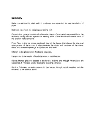 Summary
Bathroom- Where the toilet and tub or shower are separated for east installation of
pipes.
Bedroom- is a room for sleeping and taking rest.
Carport- is a garage consists of a free-standing roof completely separated from the
house or it may be built against the existing walls of the house with one or more of
the exterior walls removed.
Floor Plan- is the top cross- sectional view of the house that shows the size and
arrangement of the rooms. It also presents the sizes and locations of the stairs,
doors and windows openings and partitions and walls.
Kitchen- is the place where foods are prepared.
Livingroom- is the center of the living area in most homes.
Main Entrance- provides access to the house. It is the one through which guest are
welcomed. It Provides shelter to anyone awaiting entrance.
Service Entrance- provides access to the house through which supplies can be
delivered to the service areas.
 