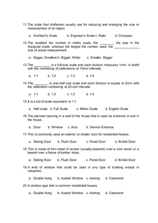 11.The scale that draftsman usually use for reducing and enlarging the size or
measurement of an object.
a. Architect’s Scale b. Engineer’s Scale c. Ruler d. Compass
12.The smallest the number in metric scale, the ________ the size in the
triangular scale, whereas the largest the number used, the ______________
size of actual measurement.
a. Bigger, Smallest b. Bigger, Wider c. Smaller, Bigger
13.The _________ is a full-size scale and each division measures 1mm. in width
with the numbering of calibrations at 10mm intervals.
a. 1:1 b. 1:2 c. 1:3 d. 1:4
14.The ________ is one-half size scale and each division is equals to 2mm with
the calibration numbering at 20-unit intervals.
a. 1:1 b. 1:2 c. 1:3 d. 1:4
15.It is a kid of scale equivalent to 1:1
a. Half scale b. Full Scale c. Metric Scale d. English Scale
16.The planned opening in a wall of the house that is used as entrance or exit in
the house.
a. Door b. Window c. Arcs d. Service Entrance
17.This is commonly used an exterior or shutter door for residential houses.
a. Sliding Door b. Flush Door c. Panel Door d. Bi-fold Door
18.This is made of thin sheet of veneer (usually plywood) over a core wood, or a
lawanit over a frame of lumber strips
a. Sliding Door b. Flush Door c. Panel Door d. Bi-fold Door
19.A kind of window that could be used in any type of building except in
industries.
a. Double Hung b. Austral Window c. Awning d. Casement
20.A window type that is common residential houses
a. Double Hung b. Austral Window c. Awning d. Casement
 
