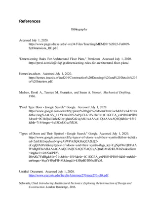 References
Bibliography
Accessed July 1, 2020.
https://www.pages.drexel.edu/~rcc34/Files/Teaching/MEM201%20L5-Fa0809-
SpDimensions_RC.pdf.
"Dimensioning Rules For Architectural Floor Plans." Prezi.com. Accessed July 1, 2020.
https://prezi.com/diej2tflq5gr/dimensioning-rules-for-architectural-floor-plans/.
Homes.ieu.edu.tr. Accessed July 1, 2020.
https://homes.ieu.edu.tr/iaed204/Construction%20Drawings%20and%20Details%20f
or%20Interiors.pdf.
Madsen, David A., Terence M. Shumaker, and Susan A. Stewart. Mechanical Drafting.
1986.
"Panel Type Door - Google Search." Google. Accessed July 1, 2020.
https://www.google.com/search?q=panel%20type%20door&tbm=isch&hl=en&hl=en
&tbs=rimg%3ACSV_1TYkBau20YZwPpTLK38VJ&rlz=1C1GCEA_enPH894PH89
4&ved=0CBsQuIIBahcKEwighanXsKvqAhUAAAAAHQAAAAAQEQ&biw=1519
&bih=714#imgrc=9x93DeUGuz7fKM.
"Types of Doors and Their Symbol - Google Search." Google. Accessed July 1, 2020.
https://www.google.com/search?q=types+of+doors+and+their+symbol&tbm=isch&v
ed=2ahUKEwju5umNtqvqAhWPAZQKHaQ2A2kQ2-
cCegQIABAA&oq=types+of+doors+and+their+symbol&gs_lcp=CgNpbWcQDFAA
WABg0FhoAHAAeACAAQCIAQCSAQCYAQCqAQtnd3Mtd2l6LWltZw&sclient
=img&ei=viz8Xu6PEY-
D0ASk7YzIBg&bih=714&biw=1519&rlz=1C1GCEA_enPH894PH894&hl=en&hl=
en#imgrc=l6qzY4l4pFII4M&imgdii=kH8pB5DNbd1FaM.
Untitled Document. Accessed July 1, 2020.
https://www.ceet.niu.edu/faculty/kim/mee270/mee270-ch9.pdf.
Schwartz, Chad. Introducing Architectural Tectonics: Exploring the Intersection of Design and
Construction.London: Routledge, 2016.
 