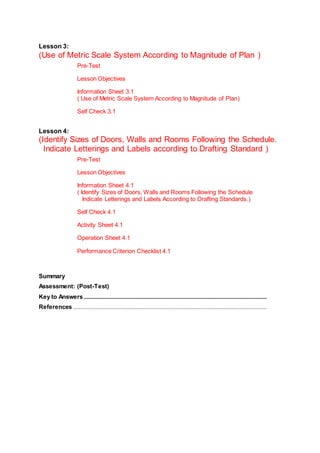 Lesson 3:
(Use of Metric Scale System According to Magnitude of Plan )
Pre-Test
Lesson Objectives
Information Sheet 3.1
( Use of Metric Scale System According to Magnitude of Plan)
Self Check 3.1
Lesson 4:
(Identify Sizes of Doors, Walls and Rooms Following the Schedule.
Indicate Letterings and Labels according to Drafting Standard )
Pre-Test
Lesson Objectives
Information Sheet 4.1
( Identify Sizes of Doors, Walls and Rooms Following the Schedule
Indicate Letterings and Labels According to Drafting Standards.)
Self Check 4.1
Activity Sheet 4.1
Operation Sheet 4.1
Performance Criterion Checklist 4.1
Summary
Assessment: (Post-Test)
Key to Answers.......................................................................................................................................................
References................................................................................................................................................................
 