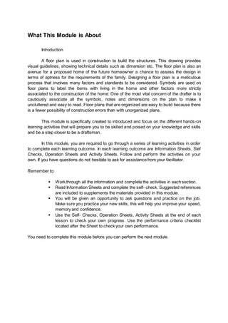 What This Module is About
Introduction
A floor plan is used in construction to build the structures. This drawing provides
visual guidelines, showing technical details such as dimension etc. The floor plan is also an
avenue for a proposed home of the future homeowner a chance to assess the design in
terms of aptness for the requirements of the family. Designing a floor plan is a meticulous
process that involves many factors and standards to be considered. Symbols are used on
floor plans to label the items with living in the home and other factors more strictly
associated to the construction of the home. One of the most vital concern of the drafter is to
cautiously associate all the symbols, notes and dimensions on the plan to make it
uncluttered and easy to read. Floor plans that are organized are easy to build because there
is a fewer possibility of construction errors than with unorganized plans.
This module is specifically created to introduced and focus on the different hands-on
learning activities that will prepare you to be skilled and poised on your knowledge and skills
and be a step closer to be a draftsman.
In this module, you are required to go through a series of learning activities in order
to complete each learning outcome. In each learning outcome are Information Sheets, Slef
Checks, Operation Sheets and Activity Sheets. Follow and perform the activities on your
own. If you have questions do not hesitate to ask for assistance from your facilitator.
Remember to:
 Work through all the information and complete the activities in each section.
 Read Information Sheets and complete the self- check. Suggested references
are included to supplements the materials provided in this module.
 You will be given an opportunity to ask questions and practice on the job.
Make sure you practice your new skills, this will help you improve your speed,
memory and confidence.
 Use the Self- Checks, Operation Sheets, Activity Sheets at the end of each
lesson to check your own progress. Use the performance criteria checklist
located after the Sheet to check your own performance.
You need to complete this module before you can perform the next module.
 