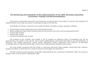 ANNEX A
The Monitoring and Evaluation of the Implementation of the 2002 Secondary Education
Curriculum: Findings and Recommendations
The Bureau of Secondary Education was tasked by the Department of Education to monitor and evaluate the
implementation of the new curriculum in secondary schools of the country.
Accordingly, the Bureau conducted case studies of twenty secondary schools, grouped as follows:
 General high schools funded fully by the national government
 Newly established high schools funded jointly by the national, provincial, and municipal government
 Science high schools
 Private high schools
 Technical-vocational high schools
The purpose of the multiple case studies is not to produce an objective body of knowledge that can be
generalized to all schools in the country, but to build collaboratively constructed descriptions and interpretations of
practices, that enable supervisors, school heads, department heads, supervisors and teachers, to formulate
acceptable ways of implementing the BEC, and to solve implementation problems that emerge.
The case studies recognize that the school is a learning community where people continuously plan, observe,
review and reflect on what they do in order to achieve shared goals and aspirations.
The first monitoring and evaluation of the BEC implementation was conducted in September 2002, the second in
October 2003, and the latest in September 2004.
 