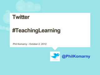 @PhilKomarny
Phil Komarny - October 2, 2012
Twitter
#TeachingLearning
 