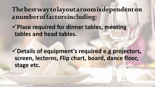 Thebestwaytolayoutaroomisdependenton
anumberoffactorsincluding:
Place required for dinner tables, meeting
tables and head tables.
Details of equipment's required e.g projectors,
screen, lecterns, Flip chart, board, dance floor,
stage etc.
 