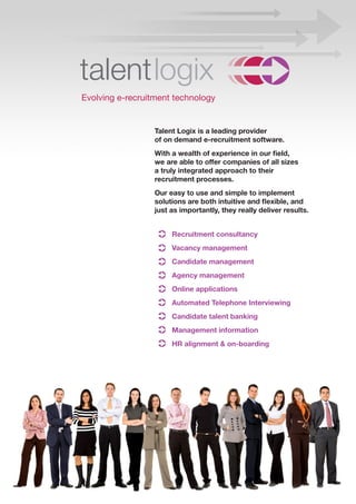 Evolving e-recruitment technology


                  Talent Logix is a leading provider
                  of on demand e-recruitment software.
                  With a wealth of experience in our field,
                  we are able to offer companies of all sizes
                  a truly integrated approach to their
                  recruitment processes.
                  Our easy to use and simple to implement
                  solutions are both intuitive and flexible, and
                  just as importantly, they really deliver results.


                       Recruitment consultancy
                       Vacancy management
                       Candidate management
                       Agency management
                       Online applications
                       Automated Telephone Interviewing
                       Candidate talent banking
                       Management information
                       HR alignment & on-boarding
 