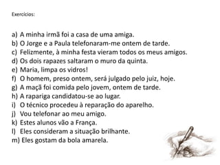 Exercícios:

a) A minha irmã foi a casa de uma amiga.
b) O Jorge e a Paula telefonaram-me ontem de tarde.
c) Felizmente, à minha festa vieram todos os meus amigos.
d) Os dois rapazes saltaram o muro da quinta.
e) Maria, limpa os vidros!
f) O homem, preso ontem, será julgado pelo juiz, hoje.
g) A maçã foi comida pelo jovem, ontem de tarde.
h) A rapariga candidatou-se ao lugar.
i) O técnico procedeu à reparação do aparelho.
j) Vou telefonar ao meu amigo.
k) Estes alunos vão a França.
l) Eles consideram a situação brilhante.
m) Eles gostam da bola amarela.

 