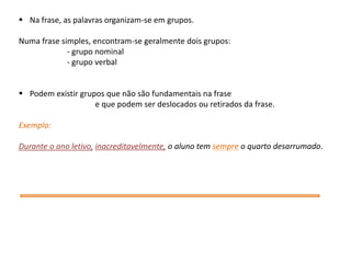  Na frase, as palavras organizam-se em grupos.
Numa frase simples, encontram-se geralmente dois grupos:
- grupo nominal
- grupo verbal
 Podem existir grupos que não são fundamentais na frase
e que podem ser deslocados ou retirados da frase.
Exemplo:
Durante o ano letivo, inacreditavelmente, o aluno tem sempre o quarto desarrumado.

 