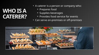 WHO IS A
CATERER?
• A caterer is a person or company who:
⚬ Prepares food
⚬ Supplies beverages
⚬ Provides food service for events
• Can serve on-premises or off-premises
 
