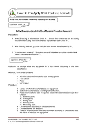 CONSUMER ELECTRONICS SERVICING 115
K to 12 – Technology and Livelihood Education
Safety Requirements with the Use of Personal Protective Equipment
Instruction:
1. Without looking at Information Sheet 1.1, answer the written test on the safety
requirements in using hand tools and test equipment in Self-Check 1.1.
2. After finishing your test, you can compare your answer with Answer Key 1.1.
3. You must get a score of 7 - 9 to get a grade of Very Good and pass the self-check
based on Assessment Criteria 1.1.
Objective: To arrange tools and equipment in a tool cabinet according to the tools’
classification.
Materials, Tools and Equipment:
 Assorted basic electronic hand tools and equipment
 Tool cabinet
 Paper
 Marking pen
Procedure:
1. Make a list of electronic hand tools and equipment.
2. Sort electronic hand tools according to their function.
3. Place electronic hand tools in separate areas in the cabinet according to their
function.
a. Soldering tools
b. Cutting tools
c. Boring tools
d. Bending tools
e. Measuring tools
4. Label the areas according to functions of tools.
5. Locate tools that are defective.
6. Make an inventory of the tools and equipment according to function and label
the status of the tools and equipment.
Show that you learned something by doing this activity
Operation Sheet 1.1
HowDo YouApplyWhatYou HaveLearned?
Operation Sheet 1.2
 