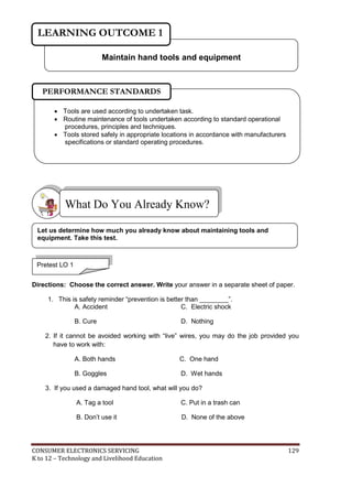 CONSUMER ELECTRONICS SERVICING 129
K to 12 – Technology and Livelihood Education
Directions: Choose the correct answer. Write your answer in a separate sheet of paper.
1. This is safety reminder “prevention is better than ________”.
A. Accident C. Electric shock
B. Cure D. Nothing
2. If it cannot be avoided working with “live” wires, you may do the job provided you
have to work with:
A. Both hands C. One hand
B. Goggles D. Wet hands
3. If you used a damaged hand tool, what will you do?
A. Tag a tool C. Put in a trash can
B. Don’t use it D. None of the above
What Do You Already Know?
Maintain hand tools and equipment
LEARNING OUTCOME 1
Pretest LO 1
 Tools are used according to undertaken task.
 Routine maintenance of tools undertaken according to standard operational
procedures, principles and techniques.
 Tools stored safely in appropriate locations in accordance with manufacturers
specifications or standard operating procedures.
PERFORMANCE STANDARDS
Let us determine how much you already know about maintaining tools and
equipment. Take this test.
 