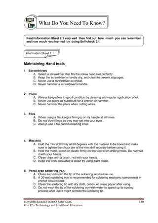 CONSUMER ELECTRONICS SERVICING 140
K to 12 – Technology and Livelihood Education
M
Maintaining Hand tools
1. Screwdrivers
A. Select a screwdriver that fits the screw head slot perfectly.
B. Keep the screwdriver’s handle dry, and clean to prevent slippages.
C. Never use a screwdriver as chisel.
D. Never hammer a screwdriver’s handle.
2. Pliers
A. Always keep pliers in good condition by cleaning and regular application of oil.
B. Never use pliers as substitute for a wrench or hammer.
C. Never hammer the pliers when cutting wires.
3. Files
A. When using a file, keep a firm grip on its handle at all times.
B. Do not blow filings as they may get into your eyes .
C. Always use a file card in cleaning a file.
4. Mini drill
A. Hold the mini drill firmly at 90 degrees with the material to be bored and make
sure to tighten the chuck jaw of the mini drill securely before using it.
B. Hold the metal, wood, or plastic firmly on the vise when drilling holes. Do not hold
it with your hands.
C. Clean chips with a brush, not with your hands.
D. Keep the work area always clean by using paint brush.
5. Pencil type soldering Iron.
A. Clean and maintain the tip of the soldering iron before use.
B. A 30-watt soldering iron is recommended for soldering electronic components in
printed circuit board.
C. Clean the soldering tip with dry cloth, cotton, or tissue paper after using.
D. Do not wash the tip of the soldering iron with water to speed up its cooling
process after use It might corrode the soldering tip.
What Do You Need To Know?
Information Sheet 2.1
Read Information Sheet 2.1 very well then find out how much you can remember
and how much you learned by doing Self-check 2.1.
 
