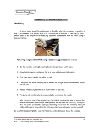 CONSUMER ELECTRONICS SERVICING 20
K to 12 – Technology and Livelihood Education
Disassembly and assembly of the circuit
Desoldering
At some stage, you will probably need to desolder a joint to remove or re-position a
wire or component. The easiest and most common way is the use of desoldering pump.
Shown below is the proper way of removing electronic components from the circuit using a
desoldering tool.
Removing components in PCB using a desoldering pump (solder sucker)
1. Set the pump by pushing the spring-loaded plunger down until it locks.
2. Apply both the pump nozzle and the tip of your soldering iron to the joint.
3. Wait a second or two for the solder to melt.
4. Then press the button on the pump to release the plunger and suck the molten solder
into the tool.
5. Repeat if necessary to remove as much solder as possible.
6. The pump will need emptying occasionally by unscrewing the nozzle.
After removing most of the solder from the joint(s), you may be able to remove the
wire or component lead straight away (allow a few seconds for it to cool). If the joint
does not come apart easily, apply your soldering iron to melt the remaining traces of
solder, at the same time pulling the joint apart, taking care to avoid burning yourself.
Be careful in desoldering to be sure that no component is damaged during the process.
Operation Sheet 2.3
 