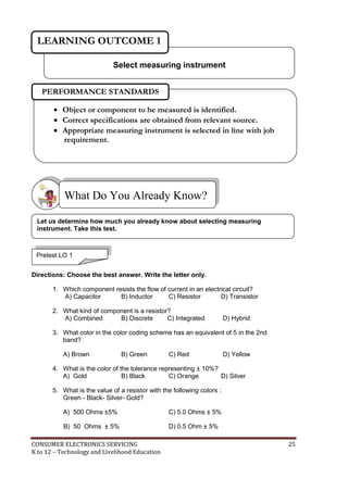 CONSUMER ELECTRONICS SERVICING 25
K to 12 – Technology and Livelihood Education
Directions: Choose the best answer. Write the letter only.
1. Which component resists the flow of current in an electrical circuit?
A) Capacitor B) Inductor C) Resistor D) Transistor
2. What kind of component is a resistor?
A) Combined B) Discrete C) Integrated D) Hybrid
3. What color in the color coding scheme has an equivalent of 5 in the 2nd
band?
A) Brown B) Green C) Red D) Yellow
4. What is the color of the tolerance representing ± 10%?
A) Gold B) Black C) Orange D) Silver
5. What is the value of a resistor with the following colors :
Green - Black- Silver- Gold?
A) 500 Ohms ±5% C) 5.0 Ohms ± 5%
B) 50 Ohms ± 5% D) 0.5 Ohm ± 5%
What Do You Already Know?
Select measuring instrument
LEARNING OUTCOME 1
Pretest LO 1
 Object or component to be measured is identified.
 Correct specifications are obtained from relevant source.
 Appropriate measuring instrument is selected in line with job
requirement.
PERFORMANCE STANDARDS
Let us determine how much you already know about selecting measuring
instrument. Take this test.
 