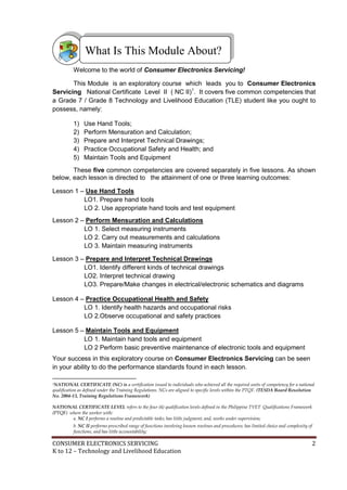 CONSUMER ELECTRONICS SERVICING 2
K to 12 – Technology and Livelihood Education
Welcome to the world of Consumer Electronics Servicing!
This Module is an exploratory course which leads you to Consumer Electronics
Servicing National Certificate Level II ( NC II)1
. It covers five common competencies that
a Grade 7 / Grade 8 Technology and Livelihood Education (TLE) student like you ought to
possess, namely:
1) Use Hand Tools;
2) Perform Mensuration and Calculation;
3) Prepare and Interpret Technical Drawings;
4) Practice Occupational Safety and Health; and
5) Maintain Tools and Equipment
These five common competencies are covered separately in five lessons. As shown
below, each lesson is directed to the attainment of one or three learning outcomes:
Lesson 1 – Use Hand Tools
LO1. Prepare hand tools
LO 2. Use appropriate hand tools and test equipment
Lesson 2 – Perform Mensuration and Calculations
LO 1. Select measuring instruments
LO 2. Carry out measurements and calculations
LO 3. Maintain measuring instruments
Lesson 3 – Prepare and Interpret Technical Drawings
LO1. Identify different kinds of technical drawings
LO2. Interpret technical drawing
LO3. Prepare/Make changes in electrical/electronic schematics and diagrams
Lesson 4 – Practice Occupational Health and Safety
LO 1. Identify health hazards and occupational risks
LO 2.Observe occupational and safety practices
Lesson 5 – Maintain Tools and Equipment
LO 1. Maintain hand tools and equipment
LO 2 Perform basic preventive maintenance of electronic tools and equipment
Your success in this exploratory course on Consumer Electronics Servicing can be seen
in your ability to do the performance standards found in each lesson.
1NATIONAL CERTIFICATE (NC) is a certification issued to individuals who achieved all the required units of competency for a national
qualification as defined under the Training Regulations. NCs are aligned to specific levels within the PTQF. (TESDA Board Resolution
No. 2004-13, Training Regulations Framework)
NATIONAL CERTIFICATE LEVEL refers to the four (4) qualification levels defined in the Philippine TVET Qualifications Framework
(PTQF) where the worker with:
a. NC I performs a routine and predictable tasks; has little judgment; and, works under supervision;
b. NC II performs prescribed range of functions involving known routines and procedures; has limited choice and complexity of
functions, and has little accountability;
What Is This Module About?
 