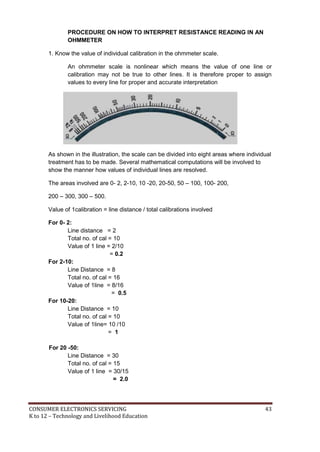 CONSUMER ELECTRONICS SERVICING 43
K to 12 – Technology and Livelihood Education
PROCEDURE ON HOW TO INTERPRET RESISTANCE READING IN AN
OHMMETER
1. Know the value of individual calibration in the ohmmeter scale.
An ohmmeter scale is nonlinear which means the value of one line or
calibration may not be true to other lines. It is therefore proper to assign
values to every line for proper and accurate interpretation
As shown in the illustration, the scale can be divided into eight areas where individual
treatment has to be made. Several mathematical computations will be involved to
show the manner how values of individual lines are resolved.
The areas involved are 0- 2, 2-10, 10 -20, 20-50, 50 – 100, 100- 200,
200 – 300, 300 – 500.
Value of 1calibration = line distance / total calibrations involved
For 0- 2:
Line distance = 2
Total no. of cal = 10
Value of 1 line = 2/10
= 0.2
For 2-10:
Line Distance = 8
Total no. of cal = 16
Value of 1line = 8/16
= 0.5
For 10-20:
Line Distance = 10
Total no. of cal = 10
Value of 1line= 10 /10
= 1
For 20 -50:
Line Distance = 30
Total no. of cal = 15
Value of 1 line = 30/15
= 2.0
 