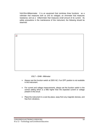 CONSUMER ELECTRONICS SERVICING 50
K to 12 – Technology and Livelihood Education
Volt-Ohm-Milliammeter. It is an equipment that combines three functions: as a
voltmeter that measures both ac and dc voltages; an ohmmeter that measures
resistance; and as a milliammeter that measures small amount of dc current. As
safety precautions in the maintenance of this instrument, the following should be
observed:
VOLT – OHM - Millimeter
 Always rest the function switch at 250V AC, if an OFF position is not available
in the instrument.
 For current and voltage measurements, always set the function switch in the
correct setting which is a little higher than the expected current or voltage
present in the circuit.
 Place the instrument in a cool dry place, away from any magnetic devices, and
free from vibrations.
 