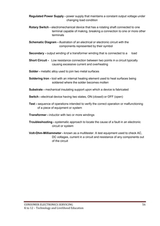 CONSUMER ELECTRONICS SERVICING 56
K to 12 – Technology and Livelihood Education
Regulated Power Supply - power supply that maintains a constant output voltage under
changing load condition
Rotary Switch - electromechanical device that has a rotating shaft connected to one
terminal capable of making, breaking a connection to one or more other
terminals
Schematic Diagram - illustration of an electrical or electronic circuit with the
components represented by their symbol
Secondary - output winding of a transformer winding that is connected to a load
Short Circuit - Low resistance connection between two points in a circuit typically
causing excessive current and overheating
Solder - metallic alloy used to join two metal surfaces
Soldering Iron - tool with an internal heating element used to heat surfaces being
soldered where the solder becomes molten
Substrate - mechanical insulating support upon which a device is fabricated
Switch - electrical device having two states, ON (closed) or OFF (open)
Test - sequence of operations intended to verify the correct operation or malfunctioning
of a piece of equipment or system
Transformer - inductor with two or more windings
Troubleshooting - systematic approach to locate the cause of a fault in an electronic
circuit or system
Volt-Ohm-Milliammeter - known as a multitester. A test equipment used to check AC,
DC voltages, current in a circuit and resistance of any components out
of the circuit
 