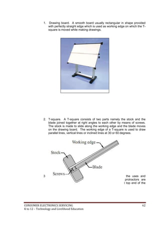 CONSUMER ELECTRONICS SERVICING 62
K to 12 – Technology and Livelihood Education
1. Drawing board. A smooth board usually rectangular in shape provided
with perfectly straight edge which is used as working edge on which the T-
square is moved while making drawings.
2. T-square. A T-square consists of two parts namely the stock and the
blade joined together at right angles to each other by means of screws.
The stock is made to slide along the working edge and the blade moves
on the drawing board. The working edge of a T-square is used to draw
parallel lines, vertical lines or inclined lines at 30 or 60 degrees.
3. Drafting machine or drafter. In a drafting machine, the uses and
advantages of T-squares, scales, set squares, and protractors are
combined. One end of the drafter is clamped at the left top end of the
drawing board by a screw provided in the drafter.
 