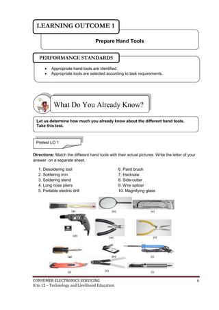CONSUMER ELECTRONICS SERVICING 6
K to 12 – Technology and Livelihood Education
Directions: Match the different hand tools with their actual pictures. Write the letter of your
answer on a separate sheet.
1. Desoldering tool
2. Soldering iron
3. Soldering stand
4. Long nose pliers
5. Portable electric drill
6. Paint brush
7. Hacksaw
8. Side-cutter
9. Wire splicer
10. Magnifying glass
What Do You Already Know?
Prepare Hand Tools
LEARNING OUTCOME 1
 Appropriate hand tools are identified.
 Appropriate tools are selected according to task requirements.
PERFORMANCE STANDARDS
Pretest LO 1
Let us determine how much you already know about the different hand tools.
Take this test.
 