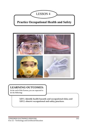 CONSUMER ELECTRONICS SERVICING 101
K to 12 – Technology and Livelihood Education
Practice Occupational Health and Safety
LESSON 4
LO 1. identify health hazards and occupational risks; and
LO 2. observe occupational and safety practices.
LEARNING OUTCOMES:
At the end of this Lesson, you are expected to
do the following:
 